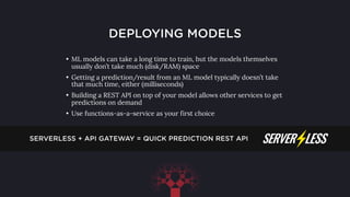 DEPLOYING MODELS
• ML models can take a long time to train, but the models themselves
usually don’t take much (disk/RAM) space
• Getting a prediction/result from an ML model typically doesn’t take
that much time, either (milliseconds)
• Building a REST API on top of your model allows other services to get
predictions on demand
• Use functions-as-a-service as your first choice
SERVERLESS + API GATEWAY = QUICK PREDICTION REST API
 