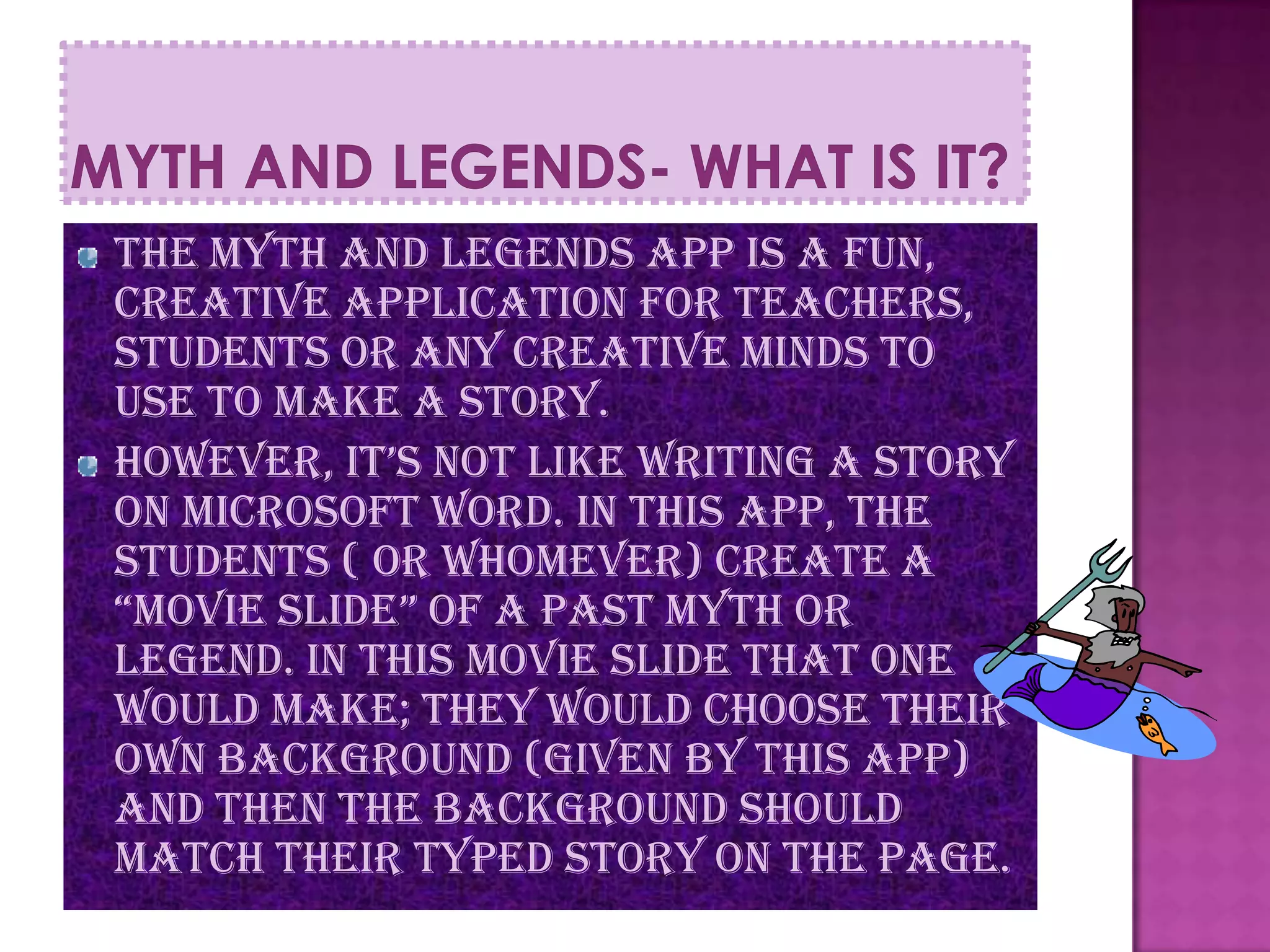 The Myth and Legends app is a fun,
creative application for teachers,
students or any creative minds to
use to make a story.
however, it’s not like writing a story
on Microsoft word. In this app, the
students ( or whomever) create a
“movie slide” of a past myth or
legend. In this movie slide that one
would make; they would choose their
own background (given by this app)
and then the background should
match their Typed story on the page.
 