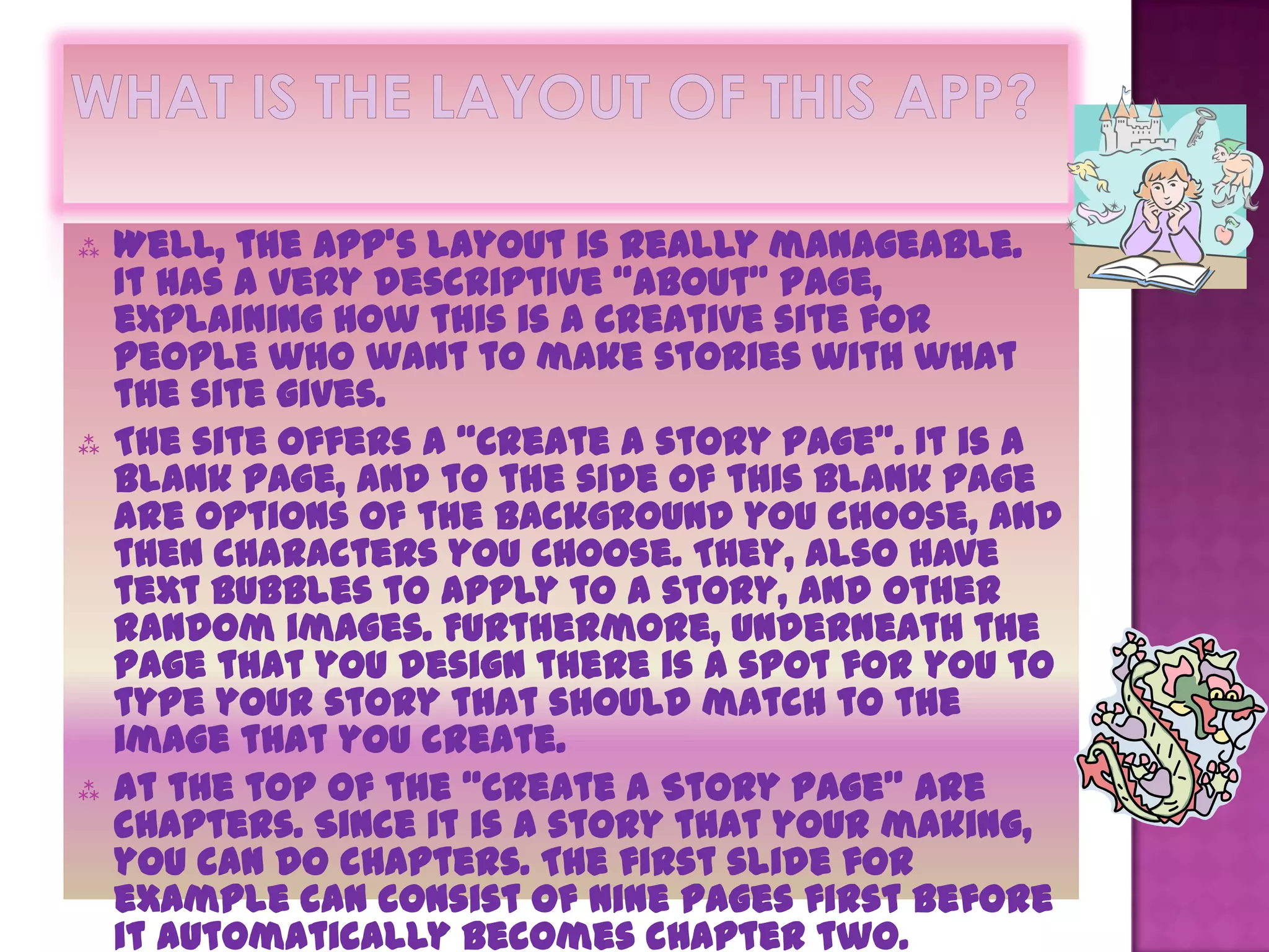   Well, the app’s layout is really manageable.
    It has a very descriptive “About” page,
    explaining how this is a creative site for
    people who want to make stories with what
    the site gives.
   The site offers a “Create a story page”. It is a
    blank page, and to the side of this blank page
    are options of the background you choose, and
    then characters you choose. They, also have
    text bubbles to apply to a story, and other
    random images. Furthermore, underneath the
    page that you design there is a spot for you to
    type your story that should match to the
    image that you create.
   At the top of the “Create a Story Page” are
    chapters. Since it is a story that your making,
    you can do chapters. The first slide for
    example can consist of nine pages first before
    it automatically becomes chapter two.
 