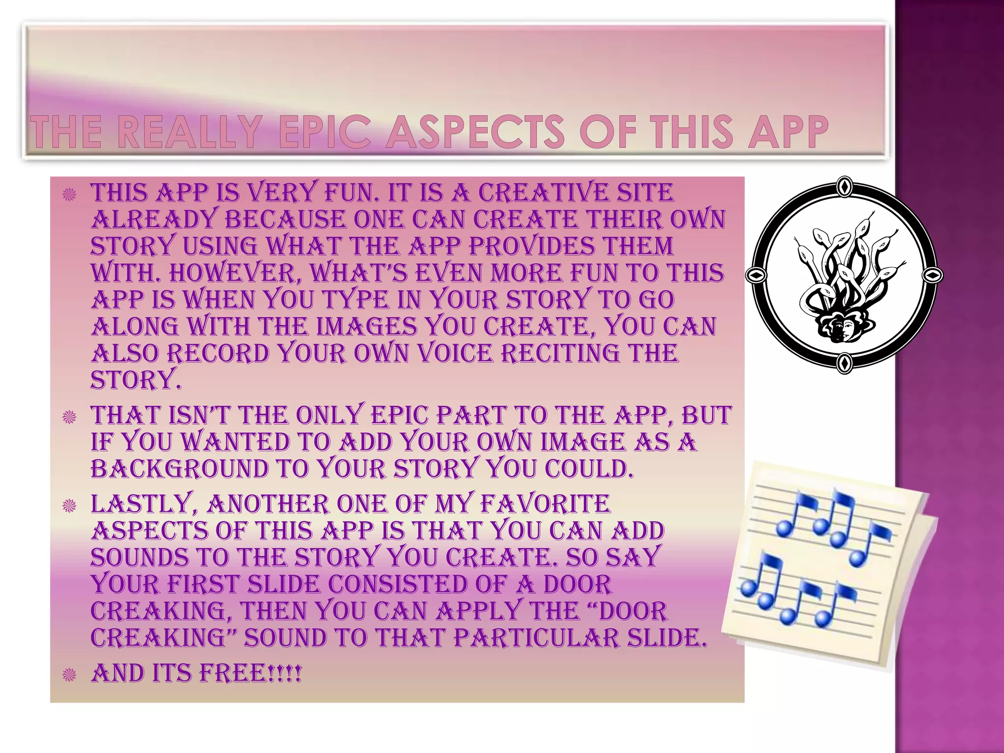    This app is very fun. It is a creative site
    already because one can create their own
    story using what the app provides them
    with. however, what’s even more fun to this
    app is when you type in your story to go
    along with the images you create, you can
    also record your own voice reciting the
    story.
   that isn’t the only epic part to the app, but
    if you wanted to add your own image as a
    background to your story you could.
   Lastly, another one of my favorite
    aspects of this app is that you can add
    sounds to the story you create. So say
    your first slide consisted of a door
    creaking, then you can apply the “door
    creaking” sound to that particular slide.
   And its free!!!!
 