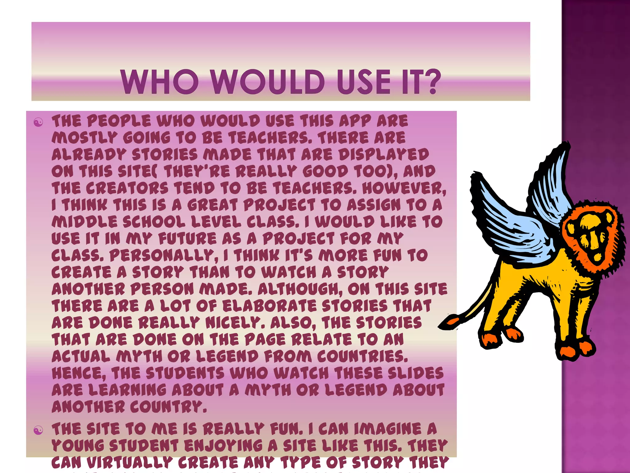    The people who would use this app are
    mostly going to be teachers. There are
    already stories made that are displayed
    on this site( they’re really good too), and
    the creators tend to be teachers. However,
    I think this is a great project to assign to a
    middle school level class. I would like to
    use it in my future as a project for my
    class. Personally, I think it’s more fun to
    create a story than to watch a story
    another person made. Although, on this site
    there are a lot of elaborate stories that
    are done really nicely. Also, the stories
    that are done on the page relate to an
    actual myth or legend from countries.
    Hence, the students who watch these slides
    are learning about a myth or legend about
    another country.
   The site to me is really fun. I can imagine a
    young student enjoying a site like this. They
    can virtually create any type of story they
 