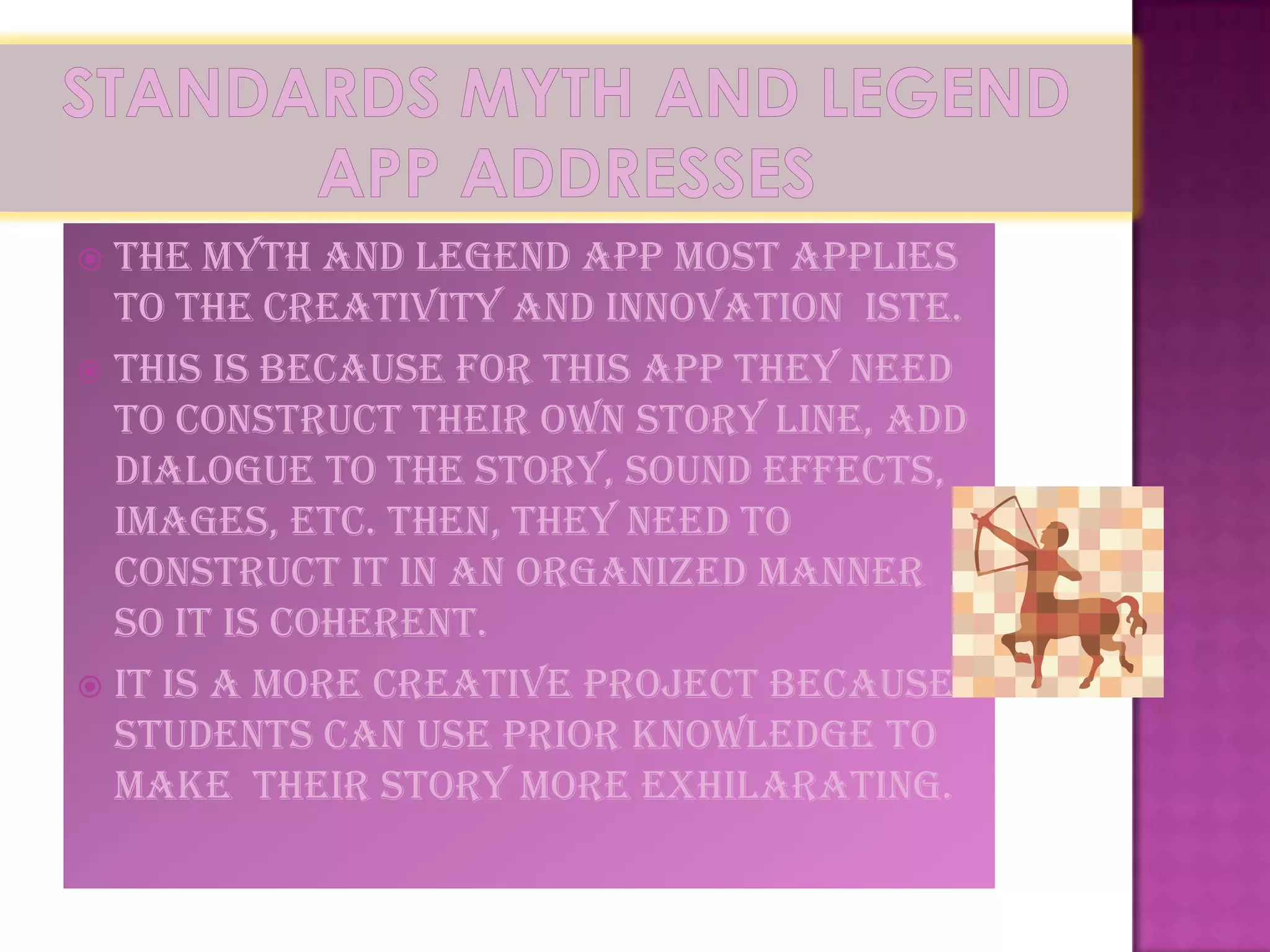  The Myth and Legend app most applies
  to the Creativity and Innovation ISTE.
 This is because for this app they need
  to construct their own story line, add
  dialogue to the story, sound effects,
  images, etc. Then, they need to
  construct it in an organized manner
  so it is coherent.
 It is a more creative project because
  students can use prior knowledge to
  make their story more exhilarating.
 
