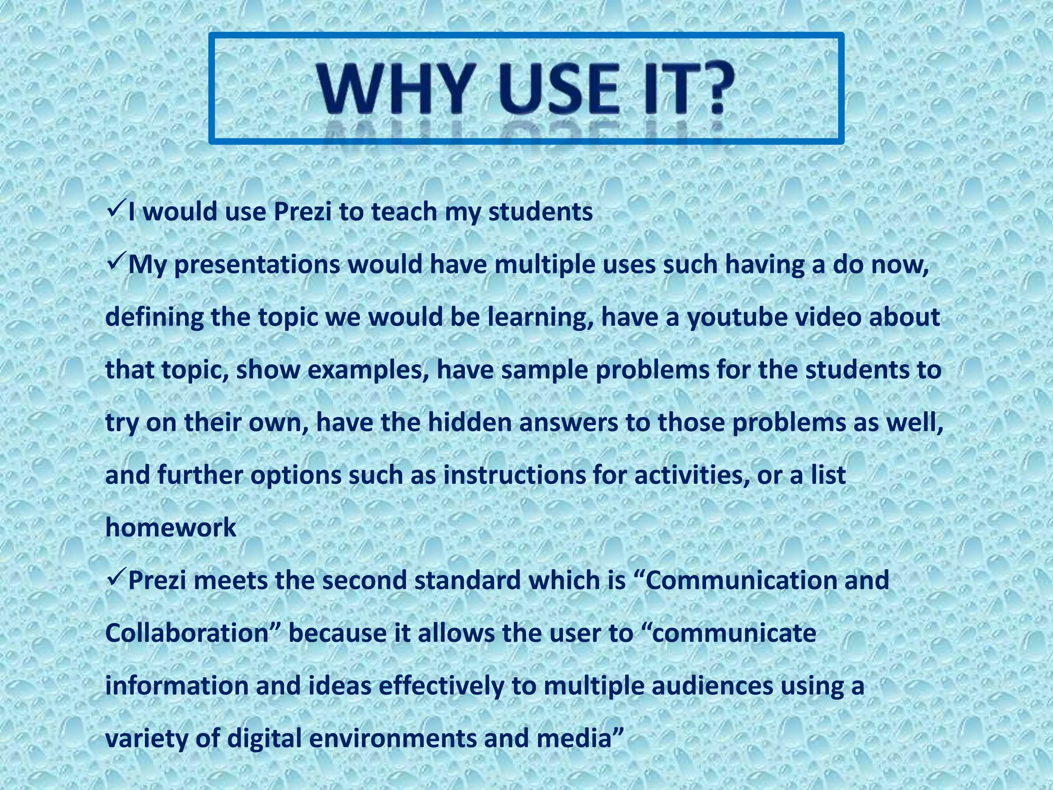 I would use Prezi to teach my students
My presentations would have multiple uses such having a do now,
defining the topic we would be learning, have a youtube video about
that topic, show examples, have sample problems for the students to
try on their own, have the hidden answers to those problems as well,
and further options such as instructions for activities, or a list
homework
Prezi meets the second standard which is “Communication and
Collaboration” because it allows the user to “communicate
information and ideas effectively to multiple audiences using a
variety of digital environments and media”
 