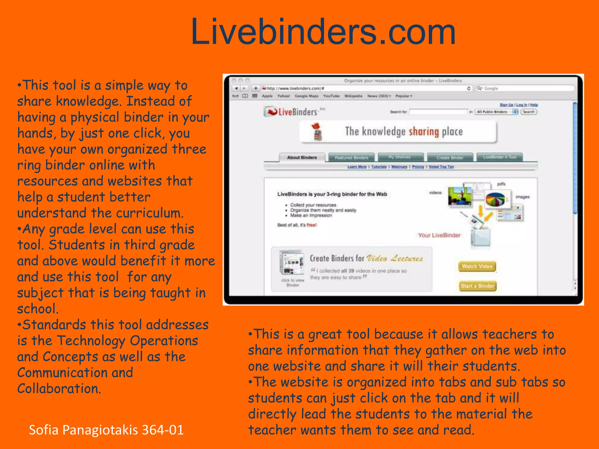 Livebinders.com
•This tool is a simple way to
share knowledge. Instead of
having a physical binder in your
hands, by just one click, you
have your own organized three
ring binder online with
resources and websites that
help a student better
understand the curriculum.
•Any grade level can use this
tool. Students in third grade
and above would benefit it more
and use this tool for any
subject that is being taught in
school.
•Standards this tool addresses
is the Technology Operations       •This is a great tool because it allows teachers to
and Concepts as well as the        share information that they gather on the web into
Communication and                  one website and share it will their students.
Collaboration.                     •The website is organized into tabs and sub tabs so
                                   students can just click on the tab and it will
                                   directly lead the students to the material the
 Sofia Panagiotakis 364-01         teacher wants them to see and read.
 