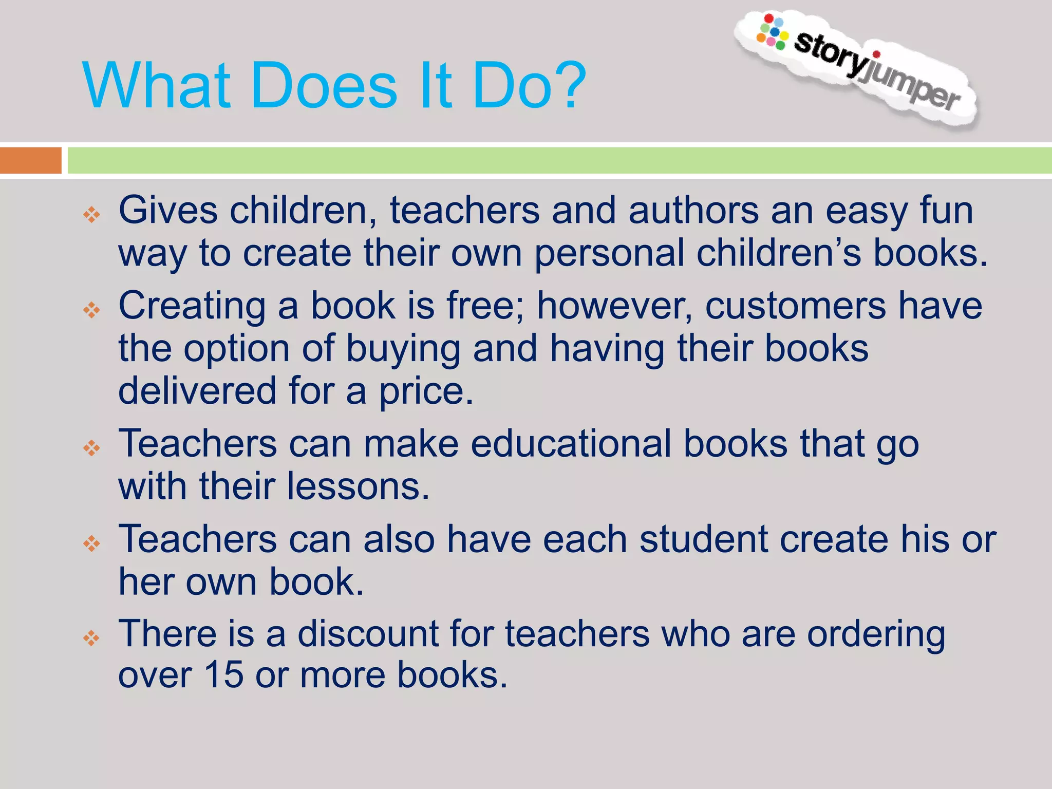 What Does It Do?
   Gives children, teachers and authors an easy fun
    way to create their own personal children’s books.
   Creating a book is free; however, customers have
    the option of buying and having their books
    delivered for a price.
   Teachers can make educational books that go
    with their lessons.
   Teachers can also have each student create his or
    her own book.
   There is a discount for teachers who are ordering
    over 15 or more books.
 
