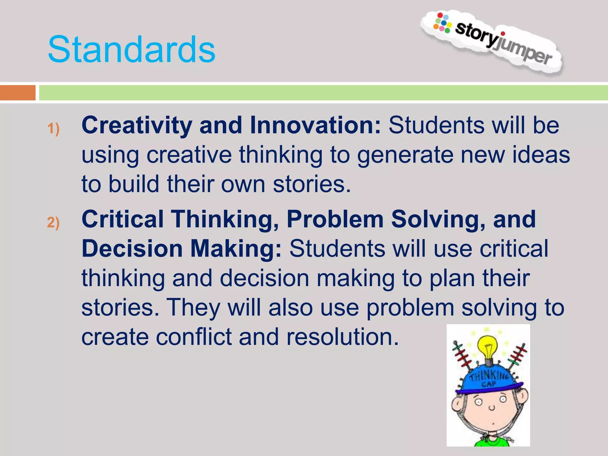 Standards
1)   Creativity and Innovation: Students will be
     using creative thinking to generate new ideas
     to build their own stories.
2)   Critical Thinking, Problem Solving, and
     Decision Making: Students will use critical
     thinking and decision making to plan their
     stories. They will also use problem solving to
     create conflict and resolution.
 