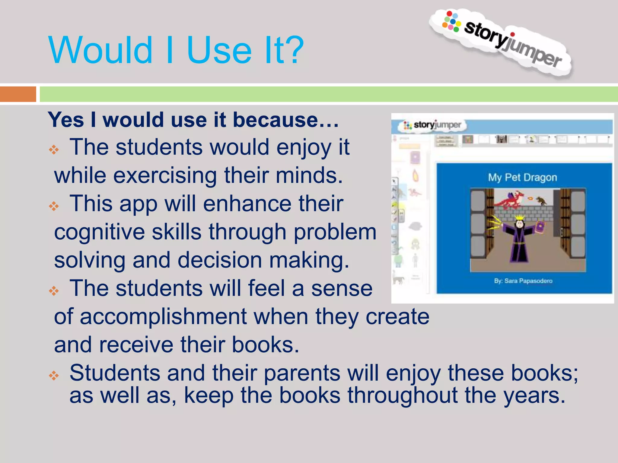 Would I Use It?
Yes I would use it because…
 The students would enjoy it
 while exercising their minds.
 This app will enhance their

 cognitive skills through problem
 solving and decision making.
 The students will feel a sense

 of accomplishment when they create
 and receive their books.
 Students and their parents will enjoy these books;
  as well as, keep the books throughout the years.
 