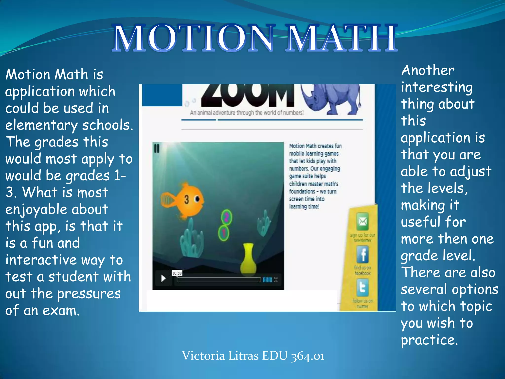 Motion Math is                                           Another
application which                                        interesting
could be used in                                         thing about
elementary schools.                                      this
The grades this                                          application is
would most apply to                                      that you are
would be grades 1-                                       able to adjust
3. What is most                                          the levels,
enjoyable about                                          making it
this app, is that it                                     useful for
is a fun and                                             more then one
interactive way to                                       grade level.
test a student with                                      There are also
out the pressures                                        several options
of an exam.
                       http://                           to which topic
                                                         you wish to
                                                         practice.
                            Victoria Litras EDU 364.01
 