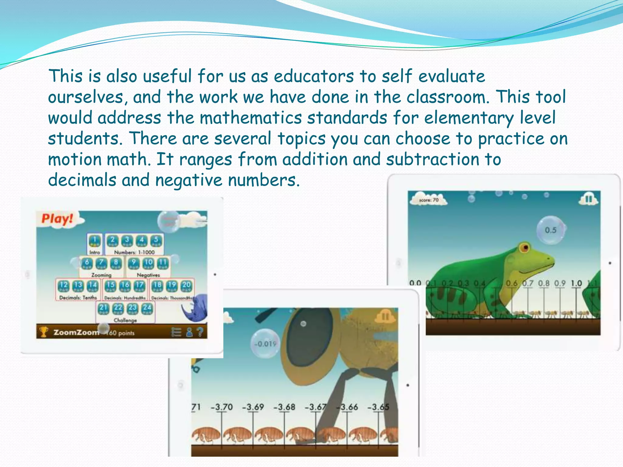This is also useful for us as educators to self evaluate
ourselves, and the work we have done in the classroom. This tool
would address the mathematics standards for elementary level
students. There are several topics you can choose to practice on
motion math. It ranges from addition and subtraction to
decimals and negative numbers.
 