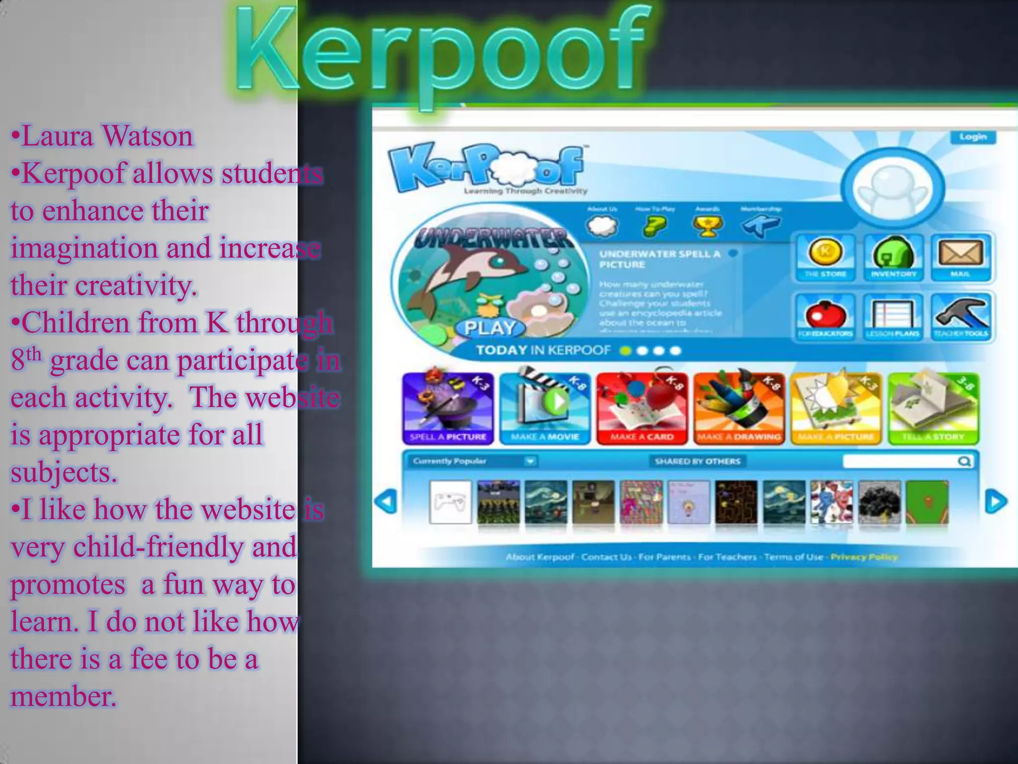 •Laura Watson
•Kerpoof allows students
to enhance their
imagination and increase
their creativity.
•Children from K through
8th grade can participate in
each activity. The website
is appropriate for all
subjects.
•I like how the website is
very child-friendly and
promotes a fun way to
learn. I do not like how
there is a fee to be a
member.
 