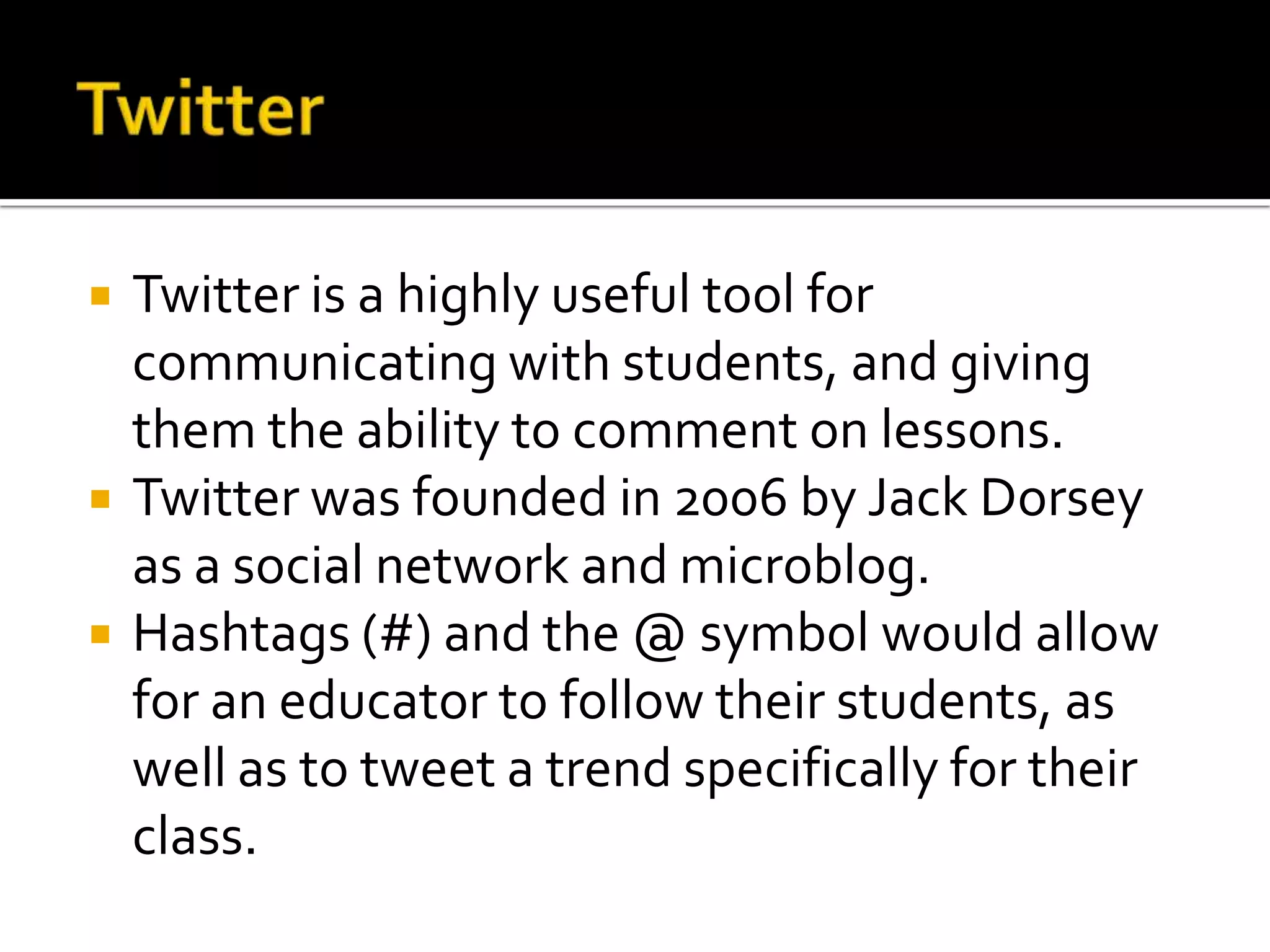    Twitter is a highly useful tool for
    communicating with students, and giving
    them the ability to comment on lessons.
   Twitter was founded in 2006 by Jack Dorsey
    as a social network and microblog.
   Hashtags (#) and the @ symbol would allow
    for an educator to follow their students, as
    well as to tweet a trend specifically for their
    class.
 