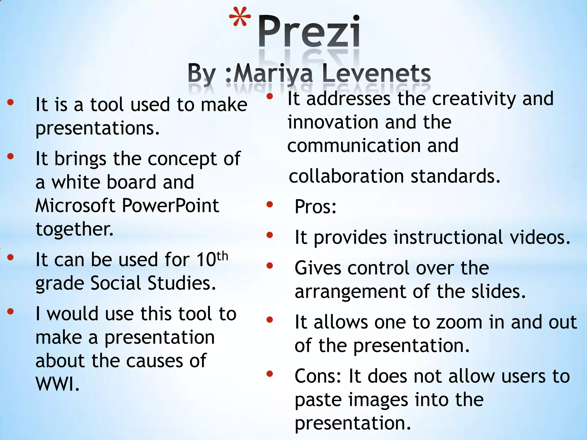 *
•   It is a tool used to make   •   It addresses the creativity and
    presentations.                  innovation and the
                                    communication and
•   It brings the concept of
    a white board and               collaboration standards.
    Microsoft PowerPoint        •   Pros:
    together.                   •   It provides instructional videos.
•   It can be used for 10th     •   Gives control over the
    grade Social Studies.           arrangement of the slides.
•   I would use this tool to    •   It allows one to zoom in and out
    make a presentation             of the presentation.
    about the causes of
    WWI.                        •   Cons: It does not allow users to
                                    paste images into the
                                    presentation.
 