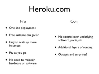 Heroku.com
            Pro                              Con
•   One line deployment

•   Free instance can go far
                               •   No control over underlying
                                   software, ports, etc
•   Easy to scale up more
    instances
                               •   Additional layers of routing

•   Pay as you go
                               •   Outages and surprises!

•   No need to maintain
    hardware or software
 