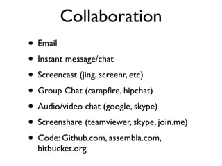 Collaboration
• Email
• Instant message/chat
• Screencast (jing, screenr, etc)
• Group Chat (campﬁre, hipchat)
• Audio/video chat (google, skype)
• Screenshare (teamviewer, skype, join.me)
• Code: Github.com, assembla.com,
  bitbucket.org
 