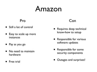 Amazon
              Pro                             Con
•   Still a lot of control
                                 •   Requires deep technical
                                     know-how to setup
•   Easy to scale up more
    instances
                                 •   Responsible for various
                                     software updates
•   Pay as you go

•   No need to maintain          •   Responsible for some
                                     security components
    hardware

•   Free trial                   •   Outages and surprises!
 