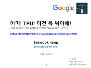 어머! TPU! 이건 꼭 써야해!
구글 딥러닝 캠프 2018에서 삽질해보고 쓰는 이야기
GITHUB REPO: https://github.com/jwkanggist/tpu-tutorial-experiment
Jaewook Kang
jwkang10@gmail.com
Aug. 2018
1
© 2018
Jaewook Kang
All Rights Reserved
 