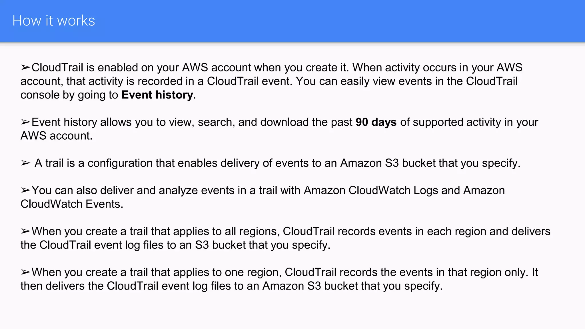 How it works
➢CloudTrail is enabled on your AWS account when you create it. When activity occurs in your AWS
account, that activity is recorded in a CloudTrail event. You can easily view events in the CloudTrail
console by going to Event history.
➢Event history allows you to view, search, and download the past 90 days of supported activity in your
AWS account.
➢ A trail is a configuration that enables delivery of events to an Amazon S3 bucket that you specify.
➢You can also deliver and analyze events in a trail with Amazon CloudWatch Logs and Amazon
CloudWatch Events.
➢When you create a trail that applies to all regions, CloudTrail records events in each region and delivers
the CloudTrail event log files to an S3 bucket that you specify.
➢When you create a trail that applies to one region, CloudTrail records the events in that region only. It
then delivers the CloudTrail event log files to an Amazon S3 bucket that you specify.
 