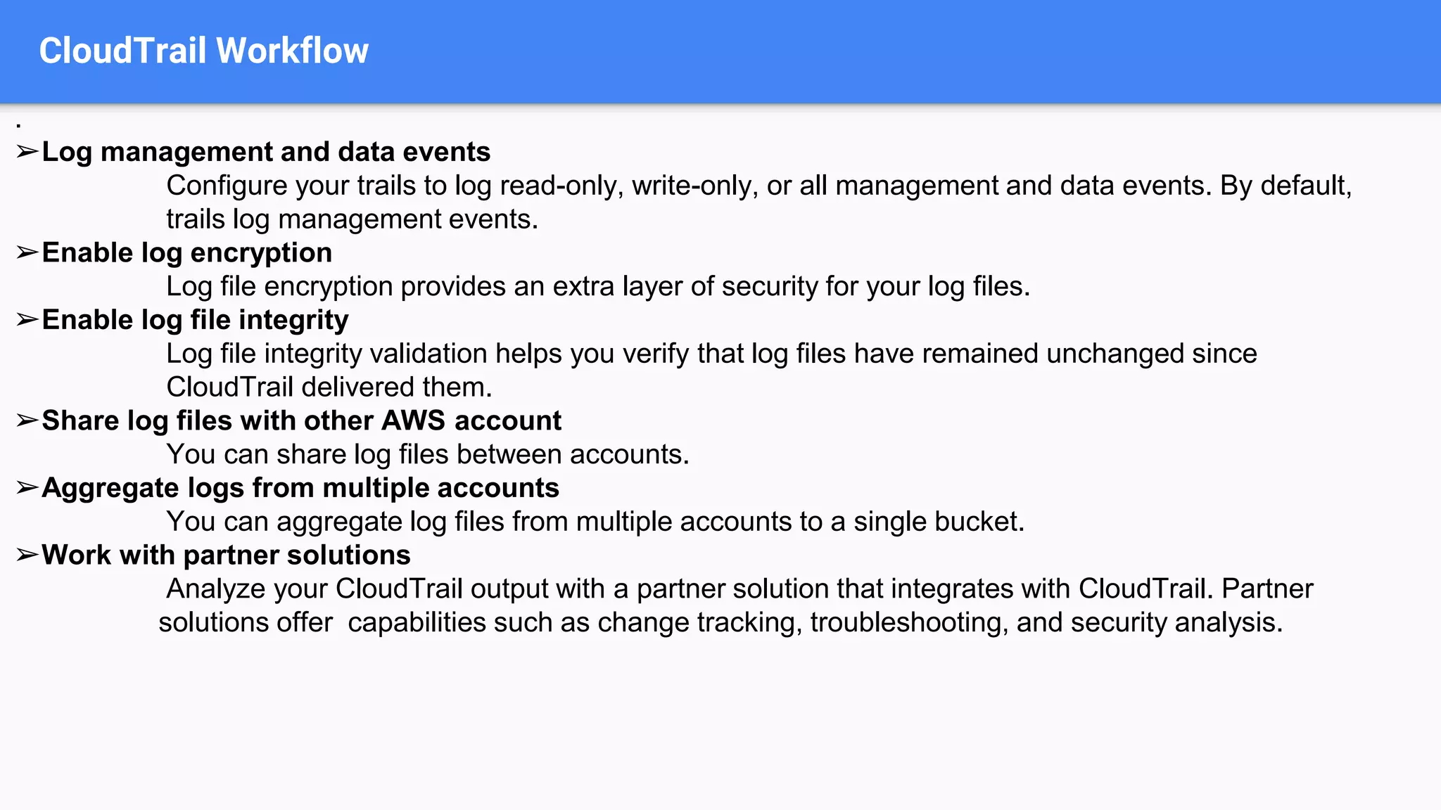 CloudTrail Workflow
.
➢Log management and data events
Configure your trails to log read-only, write-only, or all management and data events. By default,
trails log management events.
➢Enable log encryption
Log file encryption provides an extra layer of security for your log files.
➢Enable log file integrity
Log file integrity validation helps you verify that log files have remained unchanged since
CloudTrail delivered them.
➢Share log files with other AWS account
You can share log files between accounts.
➢Aggregate logs from multiple accounts
You can aggregate log files from multiple accounts to a single bucket.
➢Work with partner solutions
Analyze your CloudTrail output with a partner solution that integrates with CloudTrail. Partner
solutions offer capabilities such as change tracking, troubleshooting, and security analysis.
 