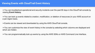 Viewing Events with CloudTrail Event History
➢You can troubleshoot operational and security incidents over the past 90 days in the CloudTrail console by
viewing Event history.
➢You can look up events related to creation, modification, or deletion of resources (in your AWS account on
a per-region basis.
➢Events can be viewed and downloaded by using the AWS CloudTrail console.
➢You can customize the view of event history in the console by selecting which columns are displayed and
which are hidden.
➢You can programmatically look up events by using the AWS SDKs or AWS Command Line Interface.
 