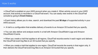 How it works
➢CloudTrail is enabled on your AWS account when you create it. When activity occurs in your AWS
account, that activity is recorded in a CloudTrail event. You can easily view events in the CloudTrail
console by going to Event history.
➢Event history allows you to view, search, and download the past 90 days of supported activity in your
AWS account.
➢ A trail is a configuration that enables delivery of events to an Amazon S3 bucket that you specify.
➢You can also deliver and analyze events in a trail with Amazon CloudWatch Logs and Amazon
CloudWatch Events.
➢When you create a trail that applies to all regions, CloudTrail records events in each region and delivers
the CloudTrail event log files to an S3 bucket that you specify.
➢When you create a trail that applies to one region, CloudTrail records the events in that region only. It
then delivers the CloudTrail event log files to an Amazon S3 bucket that you specify.
 