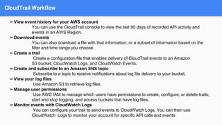 CloudTrail Workflow
➢View event history for your AWS account
You can use the CloudTrail console to view the last 90 days of recorded API activity and
events in an AWS Region.
➢Download events
You can also download a file with that information, or a subset of information based on the
filter and time range you choose.
➢Create a trail
Create a configuration file that enables delivery of CloudTrail events to an Amazon
S3 bucket, CloudWatch Logs, and CloudWatch Events.
➢Create and subscribe to an Amazon SNS topic
Subscribe to a topic to receive notifications about log file delivery to your bucket.
➢View your log files
Use Amazon S3 to retrieve log files.
➢Manage user permissions
Use AWS IAM to manage which users have permissions to create, configure, or delete trails;
start and stop logging; and access buckets that have log files.
➢Monitor events with CloudWatch Logs
You can configure your trail to send events to CloudWatch Logs. You can then use
CloudWatch Logs to monitor your account for specific API calls and events
 