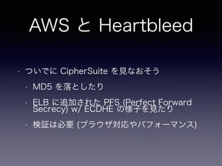 AWS と Heartbleed
• ついでに CipherSuite を見なおそう
• MD5 を落としたり
• ELB に追加された PFS (Perfect Forward
Secrecy) w/ ECDHE の様子を見たり
• 検証は必要 (ブラウザ対応やパフォーマンス)
 