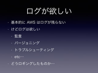 ログが欲しい
• 基本的に AWS はログが残らない
• けどログは欲しい
• 監査
• バージョニング
• トラブルシューティング
• etc…
• どうロギングしたものか…
 