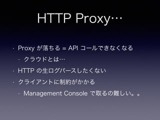 HTTP Proxy…
• Proxy が落ちる = API コールできなくなる
• クラウドとは…
• HTTP の生ログパースしたくない
• クライアントに制約がかかる
• Management Console で取るの難しい。。 
 