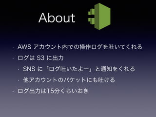 About
• AWS アカウント内での操作ログを吐いてくれる
• ログは S3 に出力
• SNS に「ログ吐いたよー」と通知をくれる
• 他アカウントのバケットにも吐ける
• ログ出力は15分くらいおき
 