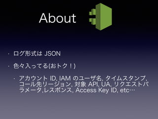 • ログ形式は JSON
• 色々入ってる(おトク！)
• アカウント ID, IAM のユーザ名, タイムスタンプ,
コール先リージョン, 対象 API, UA, リクエストパ
ラメータ,レスポンス, Access Key ID, etc…
About
 