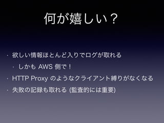 何が嬉しい？
• 欲しい情報ほとんど入りでログが取れる
• しかも AWS 側で！
• HTTP Proxy のようなクライアント縛りがなくなる
• 失敗の記録も取れる (監査的には重要)
 