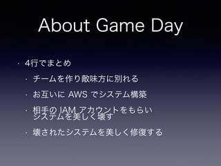About Game Day
• 4行でまとめ
• チームを作り敵味方に別れる
• お互いに AWS でシステム構築
• 相手の IAM アカウントをもらい 
システムを美しく壊す
• 壊されたシステムを美しく修復する
 