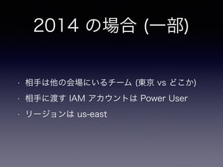 2014 の場合 (一部)
• 相手は他の会場にいるチーム (東京 vs どこか)
• 相手に渡す IAM アカウントは Power User
• リージョンは us-east
 