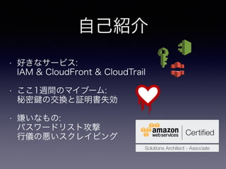 自己紹介
• 好きなサービス: 
IAM & CloudFront & CloudTrail
• ここ1週間のマイブーム: 
秘密 の交換と証明書失効
• 嫌いなもの: 
パスワードリスト攻撃 
行儀の悪いスクレイピング
 