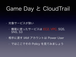 Game Day と CloudTrail
• 対象サービスが狭い
• 構築に使ったサービスは EC2, VPC, SQS,
SNS, S3
• 相手に渡す IAM アカウントは Power User
• ではここでその Policy を見てみましょう
 