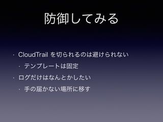 防御してみる
• CloudTrail を切られるのは避けられない
• テンプレートは固定
• ログだけはなんとかしたい
• 手の届かない場所に移す
 