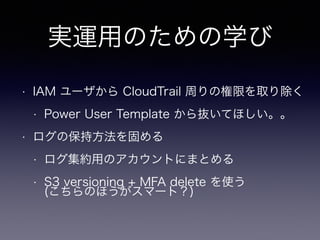 実運用のための学び
• IAM ユーザから CloudTrail 周りの権限を取り除く
• Power User Template から抜いてほしい。。
• ログの保持方法を固める
• ログ集約用のアカウントにまとめる
• S3 versioning + MFA delete を使う 
(こちらのほうがスマート？)
 