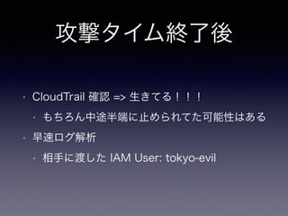 攻撃タイム終了後
• CloudTrail 確認 => 生きてる！！！
• もちろん中途半端に止められてた可能性はある
• 早速ログ解析
• 相手に渡した IAM User: tokyo-evil
 