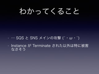 わかってくること
• … SQS と SNS メインの攻撃 (́・ω・`)
• Instance が Terminate された以外は特に被害
なさそう
 