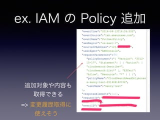 ex. IAM の Policy 追加
追加対象や内容も 
取得できる
=> 変更履歴取得に 
使えそう
 