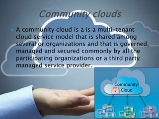  A community cloud is a is a multi-tenant
cloud service model that is shared among
several or organizations and that is governed,
managed and secured commonly by all the
participating organizations or a third party
managed service provider.
 