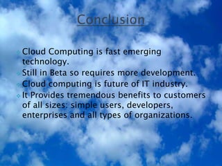  Cloud Computing is fast emerging
technology.
 Still in Beta so requires more development.
 Cloud computing is future of IT industry.
 It Provides tremendous benefits to customers
of all sizes: simple users, developers,
enterprises and all types of organizations.

 