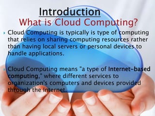 What is Cloud Computing?
 Cloud Computing is typically is type of computing
that relies on sharing computing resources rather
than having local servers or personal devices to
handle applications.
 Cloud Computing means "a type of Internet-based
computing," where different services to
organization's computers and devices provided
through the Internet.
 