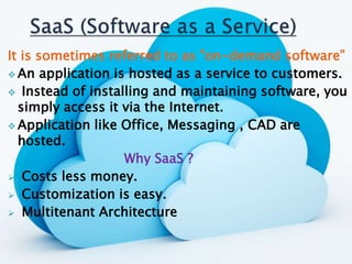 It is sometimes referred to as "on-demand software”
 An application is hosted as a service to customers.
 Instead of installing and maintaining software, you
simply access it via the Internet.
 Application like Office, Messaging , CAD are
hosted.
Why SaaS ?
 Costs less money.
 Customization is easy.
 Multitenant Architecture
 