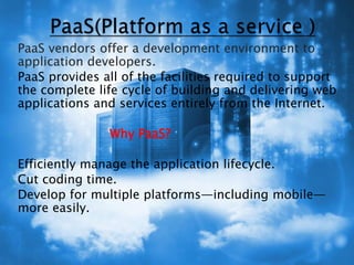  PaaS vendors offer a development environment to
application developers.
 PaaS provides all of the facilities required to support
the complete life cycle of building and delivering web
applications and services entirely from the Internet.
 Why PaaS?
 Efficiently manage the application lifecycle.
 Cut coding time.
 Develop for multiple platforms—including mobile—
more easily.
 