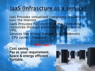  IaaS Provides virtualized computing resources
over the Internet.
 IaaS Provides Full control of the computing
resources through administrative access to
VMs.
 Services like Virtual Storage, Load balancers
 , CPU cycles , Database .
WHY IaaS ?
 Cost saving.
 Pay as your requirement.
 Space & energy efficient .
 Portable.
 
