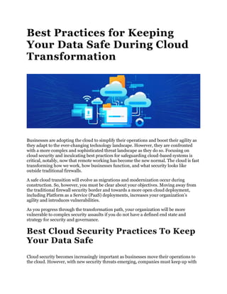 Best Practices for Keeping
Your Data Safe During Cloud
Transformation
Businesses are adopting the cloud to simplify their operations and boost their agility as
they adapt to the ever-changing technology landscape. However, they are confronted
with a more complex and sophisticated threat landscape as they do so. Focusing on
cloud security and inculcating best practices for safeguarding cloud-based systems is
critical, notably, now that remote working has become the new normal. The cloud is fast
transforming how we work, how businesses function, and what security looks like
outside traditional firewalls.
A safe cloud transition will evolve as migrations and modernization occur during
construction. So, however, you must be clear about your objectives. Moving away from
the traditional firewall security border and towards a more open cloud deployment,
including Platform as a Service (PaaS) deployments, increases your organization’s
agility and introduces vulnerabilities.
As you progress through the transformation path, your organization will be more
vulnerable to complex security assaults if you do not have a defined end state and
strategy for security and governance.
Best Cloud Security Practices To Keep
Your Data Safe
Cloud security becomes increasingly important as businesses move their operations to
the cloud. However, with new security threats emerging, companies must keep up with
 