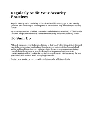 Regularly Audit Your Security
Practices
Regular security audits can help you identify vulnerabilities and gaps in your security
practices. This can help you address potential issues before they become major security
threats.
By following these best practices, businesses can help ensure the security of their data in
the cloud and protect themselves from the ever-evolving landscape of security threats.
To Sum Up
Although businesses refer to the cloud as one of their most vulnerable points, it does not
have to be an open door for attackers. Securing access controls, doing frequent cloud
audits, and installing robust encryption are just a few ways for your company to take
control of cloud environment security. In addition, understanding the security
procedures of providers PetaBytz Technologies not only assists you in selecting the best
guaranteed practices and better managing your duties.
Contact us at +91 89779 15322 or visit petabytz.com for additional details.
 