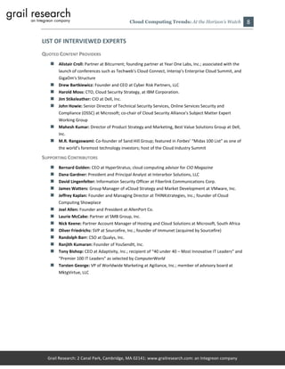 Cloud Computing Trends: At the Horizon’s Watch                8

LIST OF INTERVIEWED EXPERTS
QUOTED CONTENT PROVIDERS
    Alistair Croll: Partner at Bitcurrent; founding partner at Year One Labs, Inc.; associated with the
       launch of conferences such as Techweb's Cloud Connect, Interop's Enterprise Cloud Summit, and
       GigaOm's Structure
      Drew Bartkiewicz: Founder and CEO at Cyber Risk Partners, LLC
      Harold Moss: CTO, Cloud Security Strategy, at IBM Corporation.
      Jim Stikeleather: CIO at Dell, Inc.
      John Howie: Senior Director of Technical Security Services, Online Services Security and
       Compliance (OSSC) at Microsoft; co-chair of Cloud Security Alliance's Subject Matter Expert
       Working Group
    Mahesh Kumar: Director of Product Strategy and Marketing, Best Value Solutions Group at Dell,
       Inc.
    M.R. Rangaswami: Co-founder of Sand Hill Group; featured in Forbes’ “Midas 100 List” as one of
       the world’s foremost technology investors; host of the Cloud Industry Summit

SUPPORTING CONTRIBUTORS
      Bernard Golden: CEO at HyperStratus; cloud computing advisor for CIO Magazine
      Dana Gardner: President and Principal Analyst at Interarbor Solutions, LLC
      David Lingenfelter: Information Security Officer at Fiberlink Communications Corp.
      James Watters: Group Manager of vCloud Strategy and Market Development at VMware, Inc.
      Jeffrey Kaplan: Founder and Managing Director at THINKstrategies, Inc.; founder of Cloud
       Computing Showplace
      Joel Allen: Founder and President at AllenPort Co.
      Laurie McCabe: Partner at SMB Group, Inc.
      Nick Keene: Partner Account Manager of Hosting and Cloud Solutions at Microsoft, South Africa
      Oliver Friedrichs: SVP at Sourcefire, Inc.; founder of Immunet (acquired by Sourcefire)
      Randolph Barr: CSO at Qualys, Inc.
      Ranjith Kumaran: Founder of YouSendIt, Inc.
      Tony Bishop: CEO at Adaptivity, Inc.; recipient of “40 under 40 – Most Innovative IT Leaders” and
       “Premier 100 IT Leaders” as selected by ComputerWorld
    Torsten George: VP of Worldwide Marketing at Agiliance, Inc.; member of advisory board at
       MktgVirtue, LLC




  Grail Research: 2 Canal Park, Cambridge, MA 02141: www.grailresearch.com: an Integreon company
 