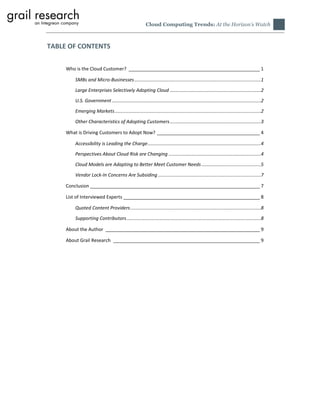 Cloud Computing Trends: At the Horizon’s Watch



TABLE OF CONTENTS

     Who is the Cloud Customer? ___________________________________________________ 1

        SMBs and Micro-Businesses ................................................................................................1

        Large Enterprises Selectively Adopting Cloud .....................................................................2
        U.S. Government .................................................................................................................2

        Emerging Markets ...............................................................................................................2

        Other Characteristics of Adopting Customers .....................................................................3

     What is Driving Customers to Adopt Now? ________________________________________ 4

        Accessibility is Leading the Charge ......................................................................................4

        Perspectives About Cloud Risk are Changing ......................................................................4

        Cloud Models are Adapting to Better Meet Customer Needs .............................................5

        Vendor Lock-In Concerns Are Subsiding ..............................................................................7

     Conclusion __________________________________________________________________ 7

     List of Interviewed Experts _____________________________________________________ 8

        Quoted Content Providers ...................................................................................................8
        Supporting Contributors ......................................................................................................8

     About the Author ____________________________________________________________ 9

     About Grail Research _________________________________________________________ 9
 